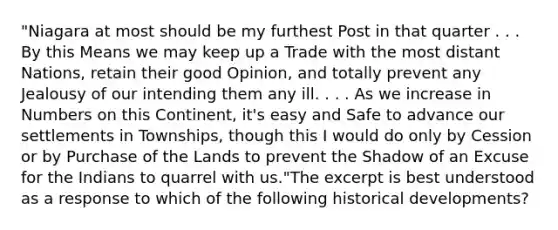 "Niagara at most should be my furthest Post in that quarter . . . By this Means we may keep up a Trade with the most distant Nations, retain their good Opinion, and totally prevent any Jealousy of our intending them any ill. . . . As we increase in Numbers on this Continent, it's easy and Safe to advance our settlements in Townships, though this I would do only by Cession or by Purchase of the Lands to prevent the Shadow of an Excuse for the Indians to quarrel with us."The excerpt is best understood as a response to which of the following historical developments?