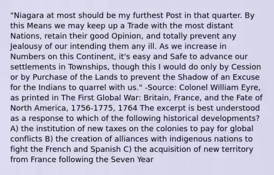 "Niagara at most should be my furthest Post in that quarter. By this Means we may keep up a Trade with the most distant Nations, retain their good Opinion, and totally prevent any Jealousy of our intending them any ill. As we increase in Numbers on this Continent, it's easy and Safe to advance our settlements in Townships, though this I would do only by Cession or by Purchase of the Lands to prevent the Shadow of an Excuse for the Indians to quarrel with us." -Source: Colonel William Eyre, as printed in The First Global War: Britain, France, and the Fate of North America, 1756-1775, 1764 The excerpt is best understood as a response to which of the following historical developments? A) the institution of new taxes on the colonies to pay for global conflicts B) the creation of alliances with indigenous nations to fight the French and Spanish C) the acquisition of new territory from France following the Seven Year