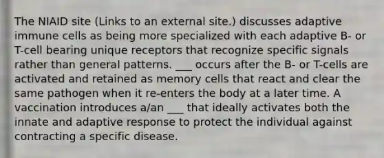 The NIAID site (Links to an external site.) discusses adaptive immune cells as being more specialized with each adaptive B- or T-cell bearing unique receptors that recognize specific signals rather than general patterns. ___ occurs after the B- or T-cells are activated and retained as memory cells that react and clear the same pathogen when it re-enters the body at a later time. A vaccination introduces a/an ___ that ideally activates both the innate and adaptive response to protect the individual against contracting a specific disease.