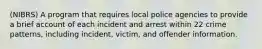 (NIBRS) A program that requires local police agencies to provide a brief account of each incident and arrest within 22 crime patterns, including incident, victim, and offender information.