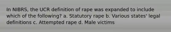 In NIBRS, the UCR definition of rape was expanded to include which of the following? a. Statutory rape b. Various states' legal definitions c. Attempted rape d. Male victims