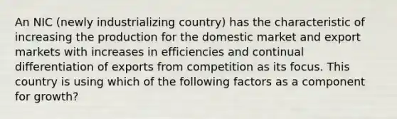 An NIC (newly industrializing country) has the characteristic of increasing the production for the domestic market and export markets with increases in efficiencies and continual differentiation of exports from competition as its focus. This country is using which of the following factors as a component for growth?