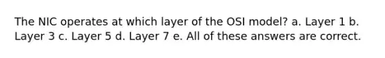 The NIC operates at which layer of the OSI model? a. Layer 1 b. Layer 3 c. Layer 5 d. Layer 7 e. All of these answers are correct.