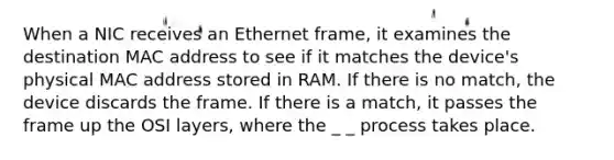 When a NIC receives an Ethernet frame, it examines the destination MAC address to see if it matches the device's physical MAC address stored in RAM. If there is no match, the device discards the frame. If there is a match, it passes the frame up the OSI layers, where the _ _ process takes place.