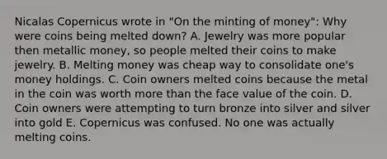 Nicalas Copernicus wrote in "On the minting of money": Why were coins being melted down? A. Jewelry was more popular then metallic money, so people melted their coins to make jewelry. B. Melting money was cheap way to consolidate one's money holdings. C. Coin owners melted coins because the metal in the coin was worth more than the face value of the coin. D. Coin owners were attempting to turn bronze into silver and silver into gold E. Copernicus was confused. No one was actually melting coins.