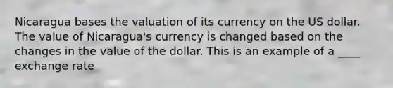 Nicaragua bases the valuation of its currency on the US dollar. The value of Nicaragua's currency is changed based on the changes in the value of the dollar. This is an example of a ____ exchange rate