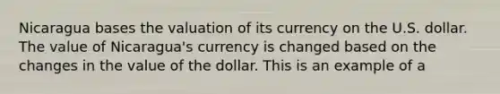 Nicaragua bases the valuation of its currency on the U.S. dollar. The value of Nicaragua's currency is changed based on the changes in the value of the dollar. This is an example of a