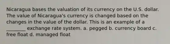 Nicaragua bases the valuation of its currency on the U.S. dollar. The value of Nicaragua's currency is changed based on the changes in the value of the dollar. This is an example of a ________ exchange rate system. a. pegged b. currency board c. free float d. managed float