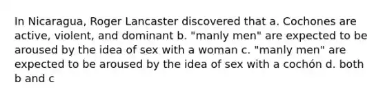 In Nicaragua, Roger Lancaster discovered that a. Cochones are active, violent, and dominant b. "manly men" are expected to be aroused by the idea of sex with a woman c. "manly men" are expected to be aroused by the idea of sex with a cochón d. both b and c