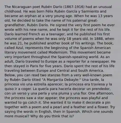 The Nicaraguan poet Rubén Darío (1867-1916) had an unusual childhood. He was born Félix Rubén García y Sarmiento and became an orphan at a very young age. When he was 13 years old, he decided to take the name of his paternal great-grandfather, Rubén Darío. He signed the very first poem he ever wrote with his new name, and he kept it for the rest of his life. Darío learned French as a teenager, and he published his first volume of poems when he was only 18 years old. In 1888, when he was 21, he published another book of his writings. The book, called Azul, represents the beginning of the Spanish American literary movement called Modernism. This movement became very important throughout the Spanish-speaking world. As an adult, Darío traveled to Europe as a reporter for a newspaper. He then stayed in Paris for five years. Darío spent the rest of his life traveling between Europe and Central and South America. Below, you can read two stanzas from a very well-known poem by Rubén Darío titled "A Margarita Debayle:" Una tarde, la princesa vio una estrella aparecer; la princesa era traviesa y la quiso ir a coger. La quería para hacerla decorar un prendedor, con un verso y una perla y una pluma y una flor. One afternoon, the princess saw a star appear; the princess was playful and wanted to go catch it. She wanted it to make it decorate a pin together with a poem and a pearl and a feather and a flower. Try saying the words in English, then in Spanish. Which one sounds more musical? Why do you think that is?