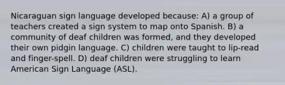 Nicaraguan sign language developed because: A) a group of teachers created a sign system to map onto Spanish. B) a community of deaf children was formed, and they developed their own pidgin language. C) children were taught to lip-read and finger-spell. D) deaf children were struggling to learn American Sign Language (ASL).