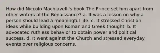 How did Niccolo Machiavelli's book The Prince set him apart from other writers of the Renaissance? a. It was a lesson on why a person should lead a meaningful life. c. It stressed Christian ideas while building upon Roman and Greek thought. b. It advocated ruthless behavior to obtain power and political success. d. It went against the Church and stressed everyday events over religious concerns.