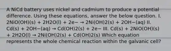 A NiCd battery uses nickel and cadmium to produce a potential difference. Using these equations, answer the below question. I. 2NiO(OH)(s) + 2H2O(l) + 2e− → 2Ni(OH)2(s) + 2OH−(aq) II. Cd(s) + 2OH−(aq) → Cd(OH)2(s) + 2e− III. Cd(s) + 2NiO(OH)(s) + 2H2O(l) → 2Ni(OH)2(s) + Cd(OH)2(s) Which equation represents the whole chemical reaction within the galvanic cell?