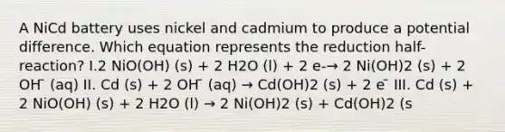 A NiCd battery uses nickel and cadmium to produce a potential difference. Which equation represents the reduction half-reaction? I.2 NiO(OH) (s) + 2 H2O (l) + 2 e-→ 2 Ni(OH)2 (s) + 2 OH ̄ (aq) II. Cd (s) + 2 OH ̄ (aq) → Cd(OH)2 (s) + 2 e ̄ III. Cd (s) + 2 NiO(OH) (s) + 2 H2O (l) → 2 Ni(OH)2 (s) + Cd(OH)2 (s