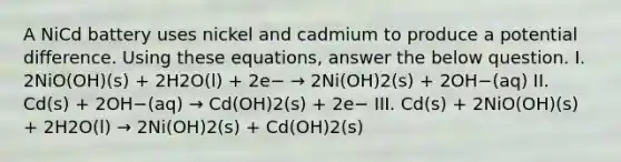 A NiCd battery uses nickel and cadmium to produce a potential difference. Using these equations, answer the below question. I. 2NiO(OH)(s) + 2H2O(l) + 2e− → 2Ni(OH)2(s) + 2OH−(aq) II. Cd(s) + 2OH−(aq) → Cd(OH)2(s) + 2e− III. Cd(s) + 2NiO(OH)(s) + 2H2O(l) → 2Ni(OH)2(s) + Cd(OH)2(s)