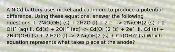 A NiCd battery uses nickel and cadmium to produce a potential difference. Using these equations, answer the following questions. I. 2NiO(OH) (s) + 2H2O (l) + 2 e¯ -> 2Ni(OH)2 (s) + 2 OH¯ (aq) II. Cd(s) + 2OH¯ (aq) -> Cd(OH)2 (s) + 2e¯ III. Cd (s) + 2NiO(OH) (s) + 2 H2O (l) -> 2 Ni(OH)2 (s) + Cd(OH)2 (s) Which equation represents what takes place at the anode?