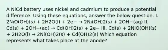 A NiCd battery uses nickel and cadmium to produce a potential difference. Using these equations, answer the below question. I. 2NiO(OH)(s) + 2H2O(l) + 2e− → 2Ni(OH)2(s) + 2OH−(aq) II. Cd(s) + 2OH−(aq) → Cd(OH)2(s) + 2e− III. Cd(s) + 2NiO(OH)(s) + 2H2O(l) → 2Ni(OH)2(s) + Cd(OH)2(s) Which equation represents what takes place at the anode?