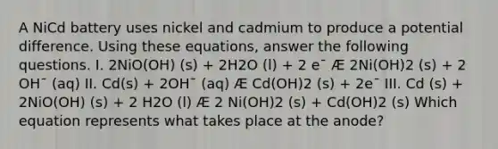 A NiCd battery uses nickel and cadmium to produce a potential difference. Using these equations, answer the following questions. I. 2NiO(OH) (s) + 2H2O (l) + 2 e¯ Æ 2Ni(OH)2 (s) + 2 OH¯ (aq) II. Cd(s) + 2OH¯ (aq) Æ Cd(OH)2 (s) + 2e¯ III. Cd (s) + 2NiO(OH) (s) + 2 H2O (l) Æ 2 Ni(OH)2 (s) + Cd(OH)2 (s) Which equation represents what takes place at the anode?