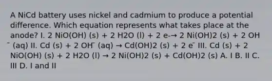 A NiCd battery uses nickel and cadmium to produce a potential difference. Which equation represents what takes place at the anode? I. 2 NiO(OH) (s) + 2 H2O (l) + 2 e-→ 2 Ni(OH)2 (s) + 2 OH ̄ (aq) II. Cd (s) + 2 OH ̄ (aq) → Cd(OH)2 (s) + 2 e ̄ III. Cd (s) + 2 NiO(OH) (s) + 2 H2O (l) → 2 Ni(OH)2 (s) + Cd(OH)2 (s) A. I B. II C. III D. I and II