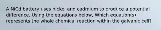 A NiCd battery uses nickel and cadmium to produce a potential difference. Using the equations below, Which equation(s) represents the whole chemical reaction within the galvanic cell?