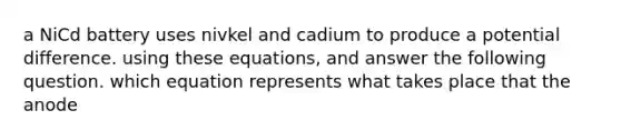 a NiCd battery uses nivkel and cadium to produce a potential difference. using these equations, and answer the following question. which equation represents what takes place that the anode