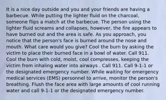 It is a nice day outside and you and your friends are having a barbecue. While putting the lighter fluid on the charcoal, someone flips a match at the barbecue. The person using the lighter fluid screams and collapses, however, the fire appears to have burned out and the area is safe. As you approach, you notice that the person's face is burned around the nose and mouth. What care would you give? Cool the burn by asking the victim to place their burned face in a bowl of water. Call 911. Cool the burn with cold, moist, cool compresses, keeping the victim from inhaling water into airways . Call 911. Call 9-1-1 or the designated emergency number. While waiting for emergency medical services (EMS) personnel to arrive, monitor the person's breathing. Flush the face area with large amounts of cool running water and call 9-1-1 or the designated emergency number.