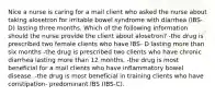 Nice a nurse is caring for a mail client who asked the nurse about taking alosetron for irritable bowel syndrome with diarrhea (IBS-D) lasting three months. Which of the following information should the nurse provide the client about alosetron? -the drug is prescribed two female clients who have IBS- D lasting more than six months -the drug is prescribed two clients who have chronic diarrhea lasting more than 12 months. -the drug is most beneficial for a mail clients who have inflammatory bowel disease. -the drug is most beneficial in training clients who have constipation- predominant IBS (IBS-C).