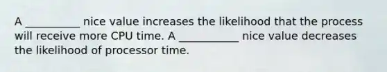 A __________ nice value increases the likelihood that the process will receive more CPU time. A ___________ nice value decreases the likelihood of processor time.