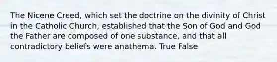 The Nicene Creed, which set the doctrine on the divinity of Christ in the Catholic Church, established that the Son of God and God the Father are composed of one substance, and that all contradictory beliefs were anathema. True False