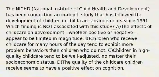 The NICHD (National Institute of Child Health and Development) has been conducting an in-depth study that has followed the development of children in child-care arrangements since 1991. Which finding is NOT associated with this study? A)The effects of childcare on development—whether positive or negative—appear to be limited in magnitude. B)Children who receive childcare for many hours of the day tend to exhibit more problem behaviors than children who do not. C)Children in high-quality childcare tend to be well-adjusted, no matter their socioeconomic status. D)The quality of the childcare children receive seems to have a positive effect on cognition.