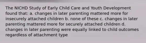 The NICHD Study of Early Child Care and Youth Development found that: a. changes in later parenting mattered more for insecurely attached children b. none of these c. changes in later parenting mattered more for securely attached children d. changes in later parenting were equally linked to child outcomes regardless of attachment type