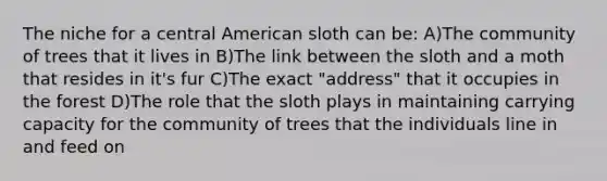 The niche for a central American sloth can be: A)The community of trees that it lives in B)The link between the sloth and a moth that resides in it's fur C)The exact "address" that it occupies in the forest D)The role that the sloth plays in maintaining carrying capacity for the community of trees that the individuals line in and feed on