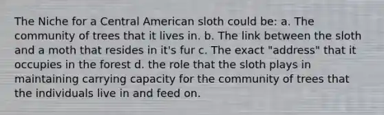 The Niche for a Central American sloth could be: a. The community of trees that it lives in. b. The link between the sloth and a moth that resides in it's fur c. The exact "address" that it occupies in the forest d. the role that the sloth plays in maintaining carrying capacity for the community of trees that the individuals live in and feed on.