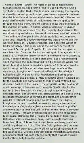 - Niche of Lights - Wrote The Niche of Lights to explain how humans can be shielded form or led to God's presence. Using symbols to explain God. - The first pole: concerning the mystery and method of using similitudes. How there is a parallel between the visible world and the world of dominion (spirits) - The second pole: clarifying the levels of the luminous human spirits; for, through knowing them, you will come to know the similitudes of the Qur'an First pole: - 2 worlds: world of dominion = unseen world, since it is concealed from the majority. Angels live in this world. sensory world = visible world, since everyone witnesses it. The similitude of angels in the visible world is the sun, moon, and stars. - there is a ladder between the visible world and the world of dominion - 2 types of people: one hears the words of God's messenger. The other obeys the outward sense of the command Second pole: 5 spirits: 1. Luminous human spirit = sensible spirit. 5 senses. Root of animal spirit 2. Imaginal spirit = seeks to fix what the senses bring in. Ex: when a moth passes by a fire, it returns to the fire time after time. But a remembering spirit that fixed the pain conveyed to it by its senses would not return to it after been harmed a single time" 3. Rational spirit = spirit through which you perceive meanings outside of the senses and imagination. Universal self-evident knowledge 4. Reflective spirit = pure rational knowledge and bring about combinations and pairings. 5. Holy prophetic spirit = singled out for the prophets and some of the friends of God. Within it are disclosed flashes of the unseen, the properties of the next world, and knowledge of heavens and the earth. Similitudes for the spirits: 1. Sensible spirit = niche 2. Imaginal spirit = glass. 3 characteristics: derives from clay, characteristic of a dense thing. It's dense imagination is purified and organized and becomes parallel to rational meaning and points toward their lights. Imagination is much needed because it can organize rational knowledge. a. Originally a glass is dense but once it is purified and made clear it does not veil the light of the lamp. 3. Rational spirit = lamps. Through which perception of divine knowledge takes place. Using the lamp means it's not hidden from you. 4. Reflective spirit = olive tree. Beings with a single root then branches off into 2 branches. It then becomes many branches and finally there are fruits. Then the fruits go back and become seeds. 5. Holy prophetic spirit = oil. Oil would shine even if no fire touched it. a. 2 kinds: sort that needs instruction/awakening, and another that has such intense purity that it would awaken itself without help from the outside