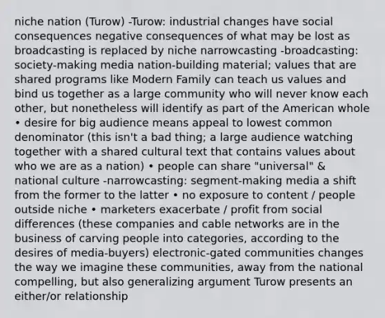 niche nation (Turow) -Turow: industrial changes have social consequences negative consequences of what may be lost as broadcasting is replaced by niche narrowcasting -broadcasting: society-making media nation-building material; values that are shared programs like Modern Family can teach us values and bind us together as a large community who will never know each other, but nonetheless will identify as part of the American whole • desire for big audience means appeal to lowest common denominator (this isn't a bad thing; a large audience watching together with a shared cultural text that contains values about who we are as a nation) • people can share "universal" & national culture -narrowcasting: segment-making media a shift from the former to the latter • no exposure to content / people outside niche • marketers exacerbate / profit from social differences (these companies and cable networks are in the business of carving people into categories, according to the desires of media-buyers) electronic-gated communities changes the way we imagine these communities, away from the national compelling, but also generalizing argument Turow presents an either/or relationship