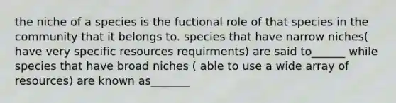 the niche of a species is the fuctional role of that species in the community that it belongs to. species that have narrow niches( have very specific resources requirments) are said to______ while species that have broad niches ( able to use a wide array of resources) are known as_______