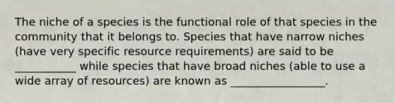 The niche of a species is the functional role of that species in the community that it belongs to. Species that have narrow niches (have very specific resource requirements) are said to be ___________ while species that have broad niches (able to use a wide array of resources) are known as _________________.