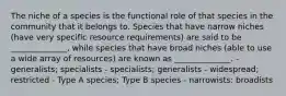 The niche of a species is the functional role of that species in the community that it belongs to. Species that have narrow niches (have very specific resource requirements) are said to be ______________, while species that have broad niches (able to use a wide array of resources) are known as ______________. - generalists; specialists - specialists; generalists - widespread; restricted - Type A species; Type B species - narrowists: broadists