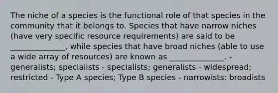 The niche of a species is the functional role of that species in the community that it belongs to. Species that have narrow niches (have very specific resource requirements) are said to be ______________, while species that have broad niches (able to use a wide array of resources) are known as ______________. - generalists; specialists - specialists; generalists - widespread; restricted - Type A species; Type B species - narrowists: broadists