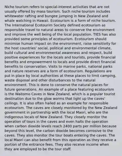 Niche tourism refers to special-interest activities that are not usually offered by mass tourism. Such niche tourism includes whitewater rafting and bungee jumping in New Zealand and whale watching in Hawaii. Ecotourism is a form of niche tourism. The International Ecotourim Society defined ecotourism as responsible travel to natural areas to conserve the environment and improve the well being of the local population. TIES has also provided some principles of ecotourism. Ecotourism should minimise human impact on the environment, raise sensitivity for the host countries' social, political and environmental climate, build cultural and environmental awareness and respect, build positive experiences for the locals and tourists, provide financial benefits and empowerment to locals and provide direct financial benefits to conservation. Visits to marine parks, national parks and nature reserves are a form of ecotourism. Regulations are put in place by local authorities at these places to limit camping, waste disposal and other disturbances to the natural environment. This is done to conserve the natural places for future generations. An example of a place featuring ecotourism is the Waitomo Caves in New Zealand, which is a popular tourist destination due to the glow worms that light up the caves' ceilings. It is also often hailed as an example for responsible ecotourism. The caves are closely monitored by the New Zealand government in partnership with the local Maori, who are the indigenous locals of New Zealand. They closely monitor the operation of tours in the caves and even halts the operation when carbon dioxide levels reach 2400 parts per million because beyond this level, the carbon dioxide becomes corrosive to the caves. They also monitor the tour boats entering the caves. The local Maori can also benefit from this operation as they receive a portion of the entrance fees. They also receive income when they are employed to be the tour staff.