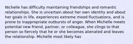 Nichelle has difficulty maintaining friendships and romantic relationships. She is uncertain about her own identity and about her goals in life, experiences extreme mood fluctuations, and is prone to inappropriate outbursts of anger. When Michelle meets potential new friend, partner, or colleague, she clings to that person so fiercely that he or she becomes alienated and leaves the relationship. Michelle most likely has