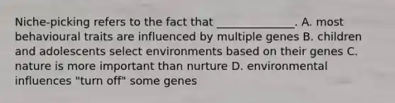 Niche-picking refers to the fact that ______________. A. most behavioural traits are influenced by multiple genes B. children and adolescents select environments based on their genes C. nature is more important than nurture D. environmental influences "turn off" some genes