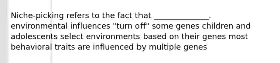 Niche-picking refers to the fact that ______________. environmental influences "turn off" some genes children and adolescents select environments based on their genes most behavioral traits are influenced by multiple genes