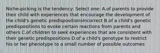 Niche-picking is the tendency: Select one: A.of parents to provide their child with experiences that encourage the development of the child's genetic predispositionsIncorrect B.of a child's genetic predispositions to evoke certain reactions from parents and others C.of children to seek experiences that are consistent with their genetic predispositions D.of a child's genotype to restrict his or her phenotype to a small number of possible outcomes