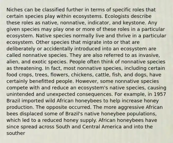 Niches can be classified further in terms of specific roles that certain species play within ecosystems. Ecologists describe these roles as native, nonnative, indicator, and keystone. Any given species may play one or more of these roles in a particular ecosystem. Native species normally live and thrive in a particular ecosystem. Other species that migrate into or that are deliberately or accidentally introduced into an ecosystem are called nonnative species. They are also referred to as invasive, alien, and exotic species. People often think of nonnative species as threatening. In fact, most nonnative species, including certain food crops, trees, flowers, chickens, cattle, fish, and dogs, have certainly benefitted people. However, some nonnative species compete with and reduce an ecosystem's native species, causing unintended and unexpected consequences. For example, in 1957 Brazil imported wild African honeybees to help increase honey production. The opposite occurred. The more aggressive African bees displaced some of Brazil's native honeybee populations, which led to a reduced honey supply. African honeybees have since spread across South and Central America and into the souther