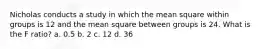 Nicholas conducts a study in which the mean square within groups is 12 and the mean square between groups is 24. What is the F ratio? a. 0.5 b. 2 c. 12 d. 36