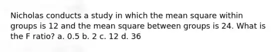 Nicholas conducts a study in which the mean square within groups is 12 and the mean square between groups is 24. What is the F ratio? a. 0.5 b. 2 c. 12 d. 36