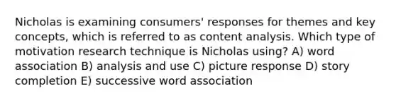 Nicholas is examining consumers' responses for themes and key concepts, which is referred to as content analysis. Which type of motivation research technique is Nicholas using? A) word association B) analysis and use C) picture response D) story completion E) successive word association