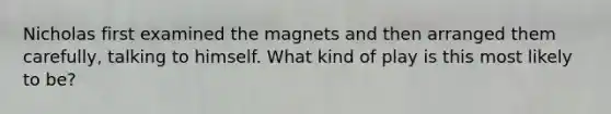 Nicholas first examined the magnets and then arranged them carefully, talking to himself. What kind of play is this most likely to be?