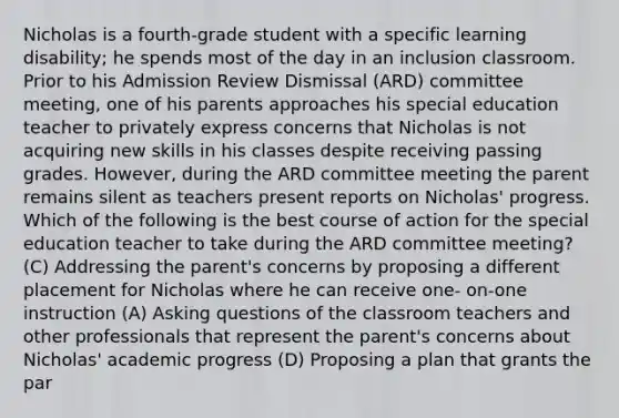 Nicholas is a fourth-grade student with a specific learning disability; he spends most of the day in an inclusion classroom. Prior to his Admission Review Dismissal (ARD) committee meeting, one of his parents approaches his special education teacher to privately express concerns that Nicholas is not acquiring new skills in his classes despite receiving passing grades. However, during the ARD committee meeting the parent remains silent as teachers present reports on Nicholas' progress. Which of the following is the best course of action for the special education teacher to take during the ARD committee meeting? (C) Addressing the parent's concerns by proposing a different placement for Nicholas where he can receive one- on-one instruction (A) Asking questions of the classroom teachers and other professionals that represent the parent's concerns about Nicholas' academic progress (D) Proposing a plan that grants the par